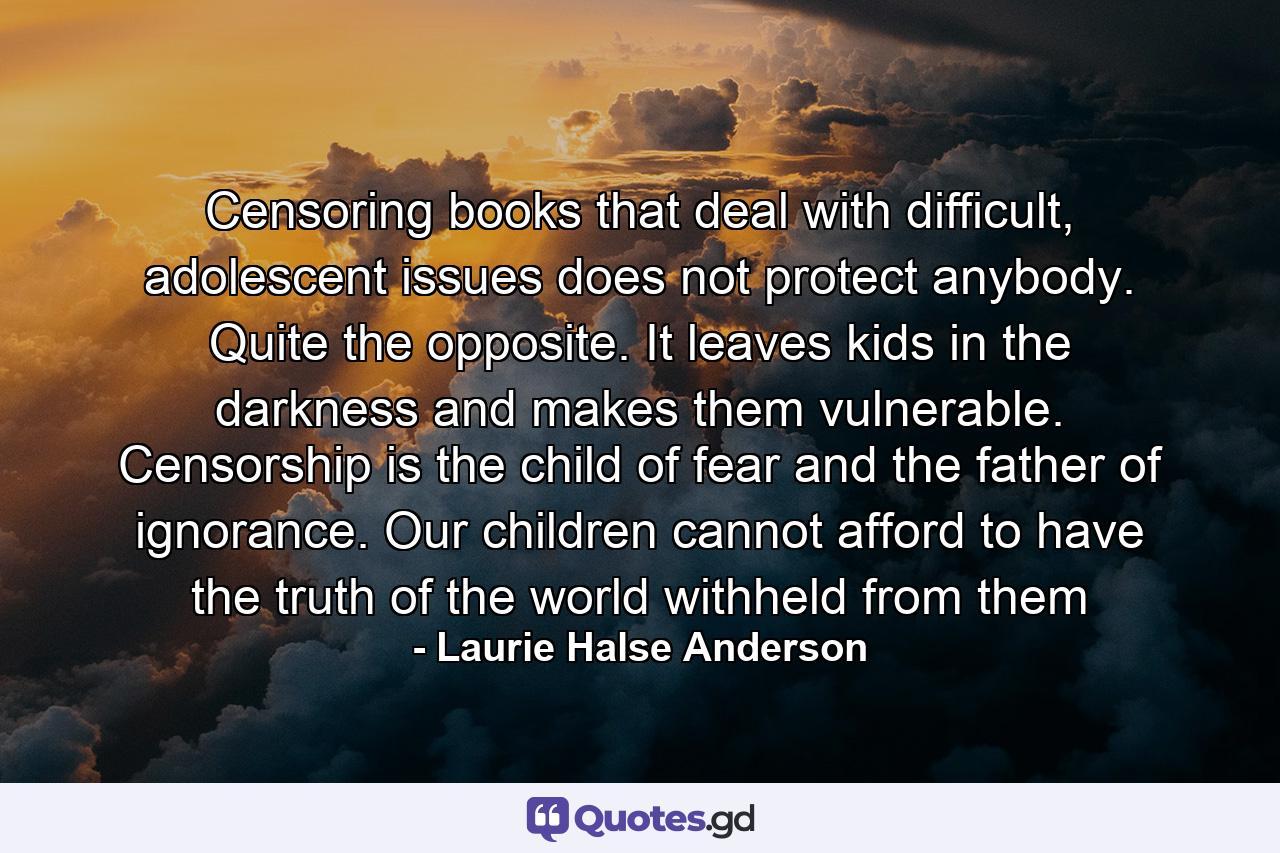 Censoring books that deal with difficult, adolescent issues does not protect anybody. Quite the opposite. It leaves kids in the darkness and makes them vulnerable. Censorship is the child of fear and the father of ignorance. Our children cannot afford to have the truth of the world withheld from them - Quote by Laurie Halse Anderson