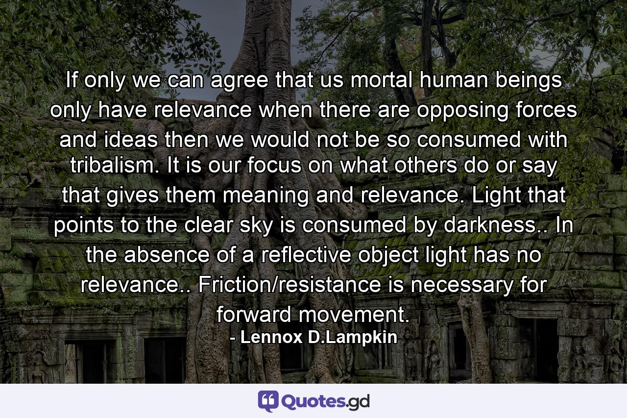 If only we can agree that us mortal human beings only have relevance when there are opposing forces and ideas then we would not be so consumed with tribalism. It is our focus on what others do or say that gives them meaning and relevance. Light that points to the clear sky is consumed by darkness.. In the absence of a reflective object light has no relevance.. Friction/resistance is necessary for forward movement. - Quote by Lennox D.Lampkin