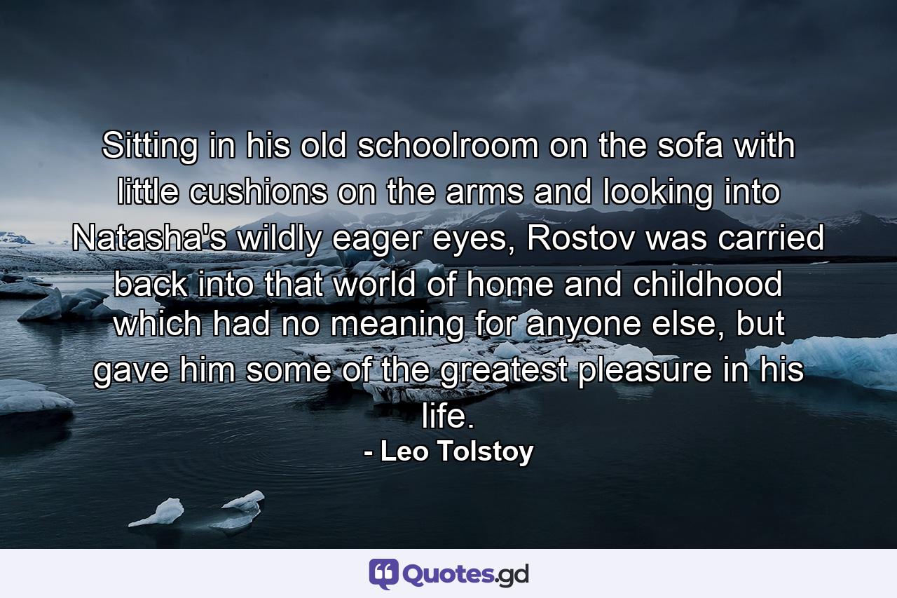 Sitting in his old schoolroom on the sofa with little cushions on the arms and looking into Natasha's wildly eager eyes, Rostov was carried back into that world of home and childhood which had no meaning for anyone else, but gave him some of the greatest pleasure in his life. - Quote by Leo Tolstoy