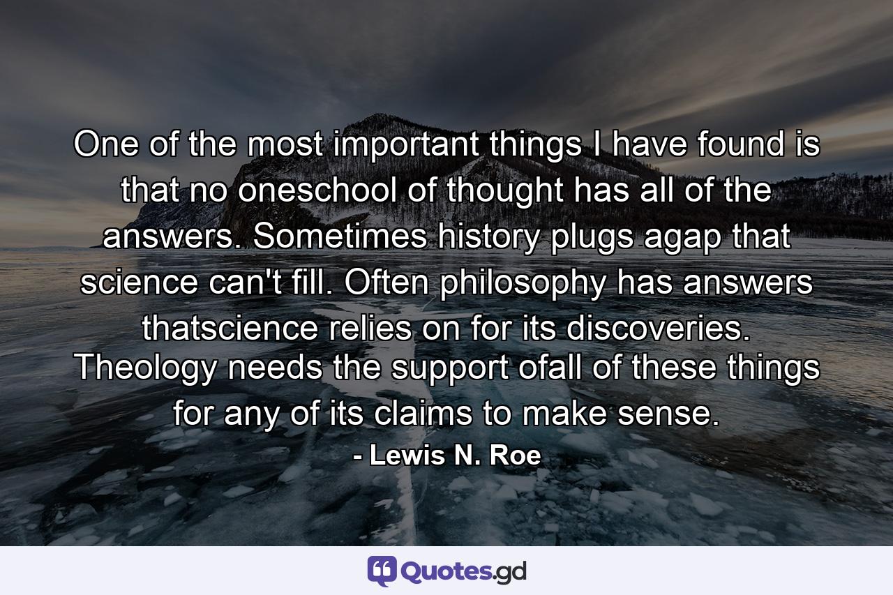 One of the most important things I have found is that no oneschool of thought has all of the answers. Sometimes history plugs agap that science can't fill. Often philosophy has answers thatscience relies on for its discoveries. Theology needs the support ofall of these things for any of its claims to make sense. - Quote by Lewis N. Roe