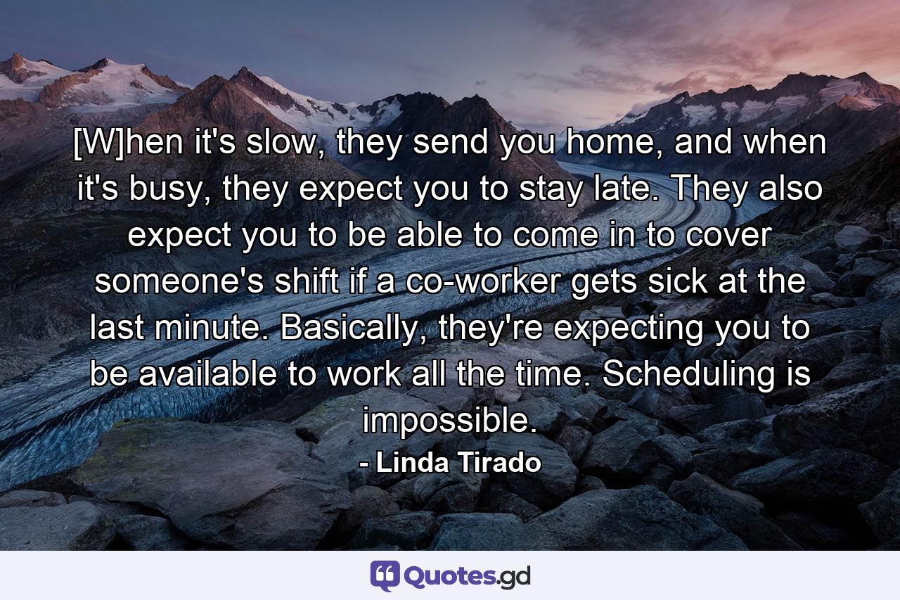 [W]hen it's slow, they send you home, and when it's busy, they expect you to stay late. They also expect you to be able to come in to cover someone's shift if a co-worker gets sick at the last minute. Basically, they're expecting you to be available to work all the time. Scheduling is impossible. - Quote by Linda Tirado