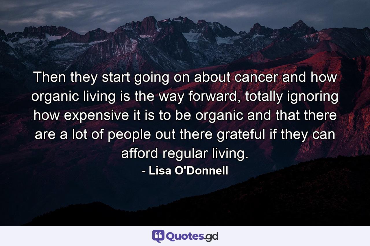 Then they start going on about cancer and how organic living is the way forward, totally ignoring how expensive it is to be organic and that there are a lot of people out there grateful if they can afford regular living. - Quote by Lisa O'Donnell