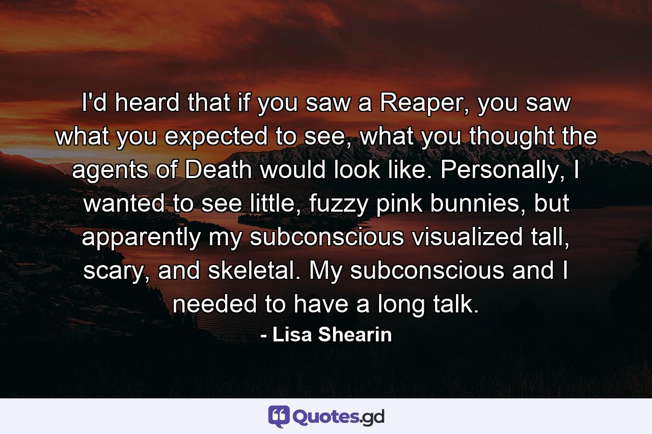 I'd heard that if you saw a Reaper, you saw what you expected to see, what you thought the agents of Death would look like. Personally, I wanted to see little, fuzzy pink bunnies, but apparently my subconscious visualized tall, scary, and skeletal. My subconscious and I needed to have a long talk. - Quote by Lisa Shearin