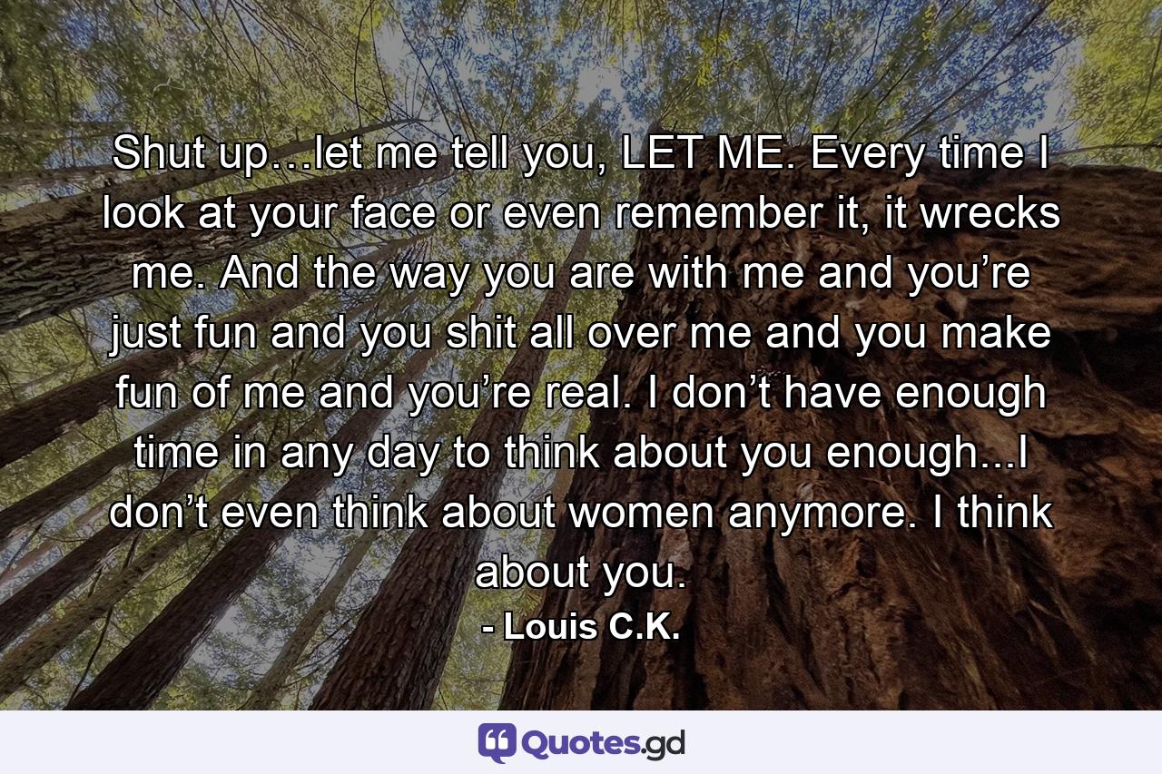 Shut up…let me tell you, LET ME. Every time I look at your face or even remember it, it wrecks me. And the way you are with me and you’re just fun and you shit all over me and you make fun of me and you’re real. I don’t have enough time in any day to think about you enough...I don’t even think about women anymore. I think about you. - Quote by Louis C.K.