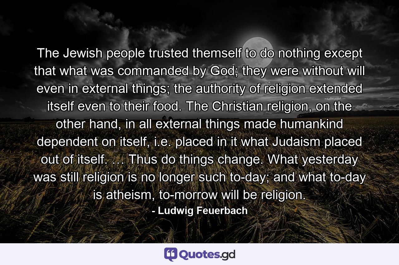 The Jewish people trusted themself to do nothing except that what was commanded by God; they were without will even in external things; the authority of religion extended itself even to their food. The Christian religion, on the other hand, in all external things made humankind dependent on itself, i.e. placed in it what Judaism placed out of itself. … Thus do things change. What yesterday was still religion is no longer such to-day; and what to-day is atheism, to-morrow will be religion. - Quote by Ludwig Feuerbach