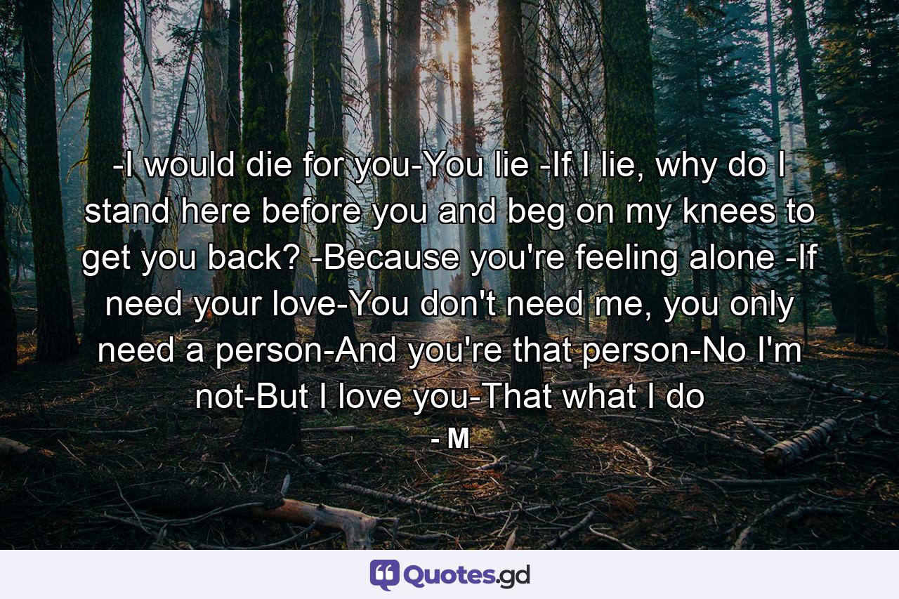 -I would die for you-You lie -If I lie, why do I stand here before you and beg on my knees to get you back? -Because you're feeling alone -If need your love-You don't need me, you only need a person-And you're that person-No I'm not-But I love you-That what I do - Quote by M