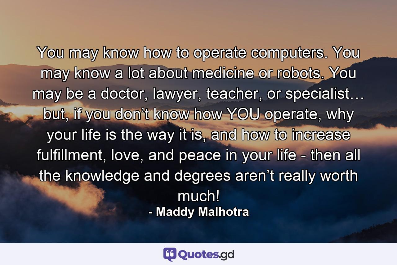 You may know how to operate computers. You may know a lot about medicine or robots. You may be a doctor, lawyer, teacher, or specialist… but, if you don’t know how YOU operate, why your life is the way it is, and how to increase fulfillment, love, and peace in your life - then all the knowledge and degrees aren’t really worth much! - Quote by Maddy Malhotra