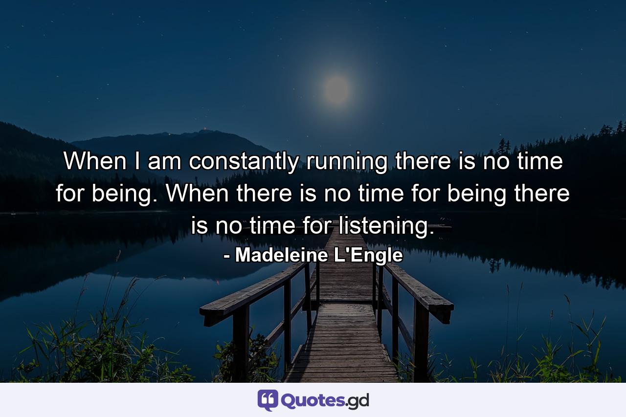 When I am constantly running there is no time for being. When there is no time for being there is no time for listening. - Quote by Madeleine L'Engle