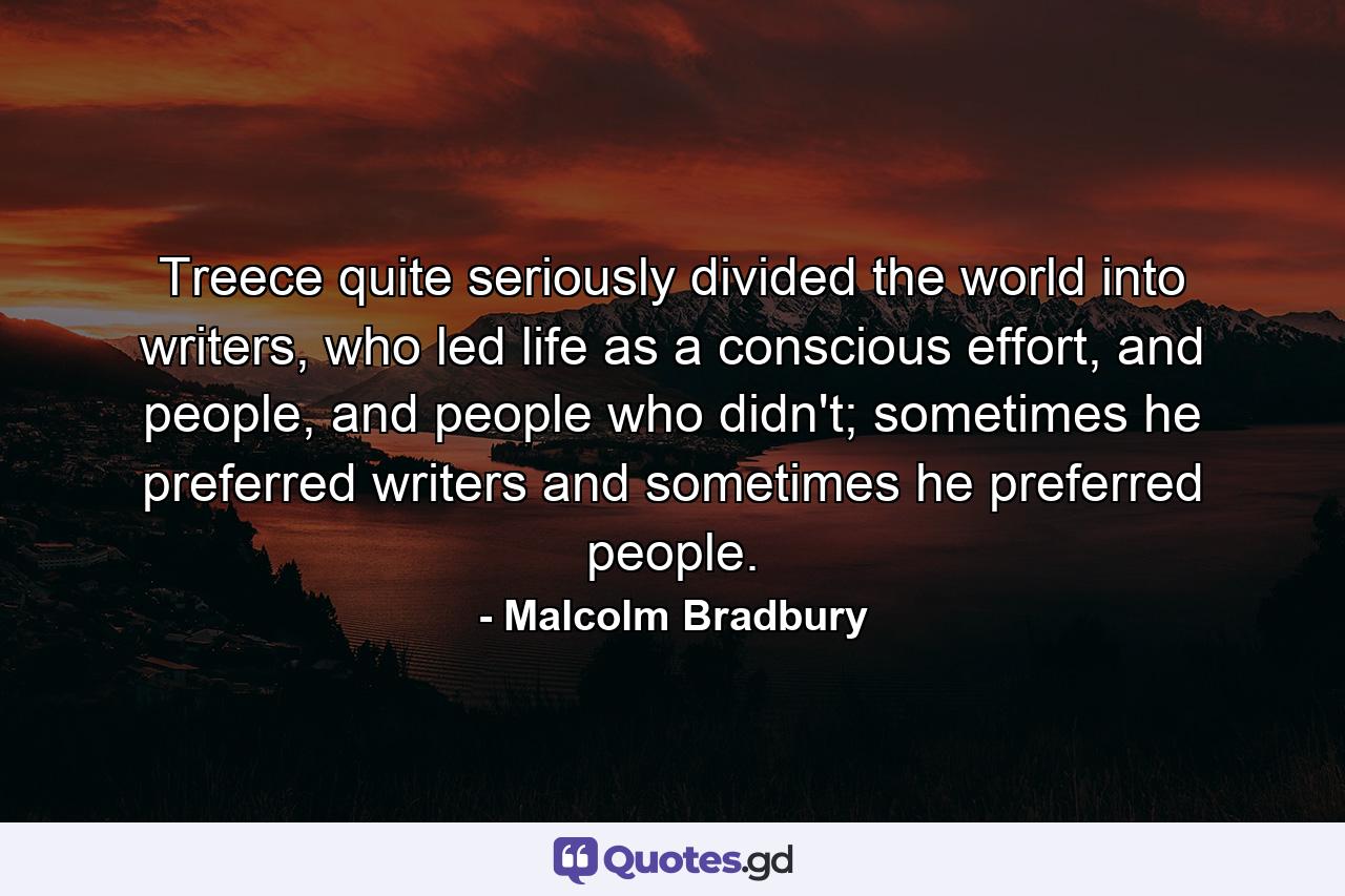 Treece quite seriously divided the world into writers, who led life as a conscious effort, and people, and people who didn't; sometimes he preferred writers and sometimes he preferred people. - Quote by Malcolm Bradbury