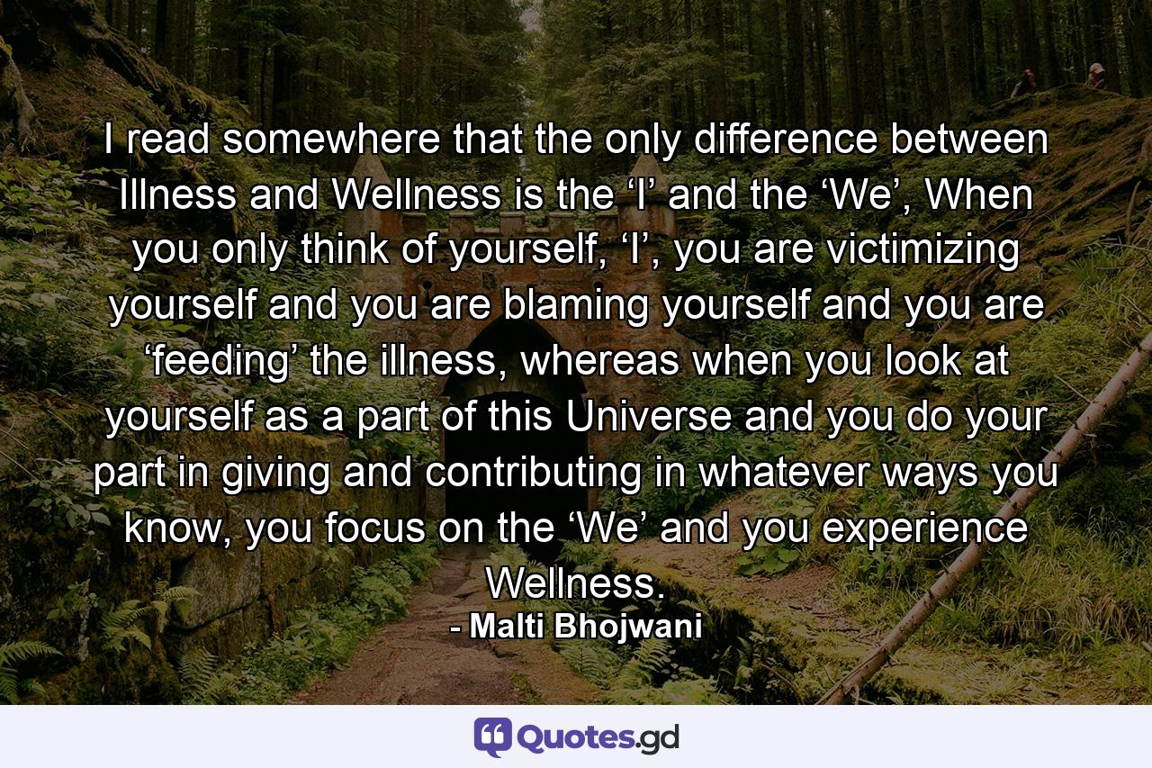 I read somewhere that the only difference between Illness and Wellness is the ‘I’ and the ‘We’, When you only think of yourself, ‘I’, you are victimizing yourself and you are blaming yourself and you are ‘feeding’ the illness, whereas when you look at yourself as a part of this Universe and you do your part in giving and contributing in whatever ways you know, you focus on the ‘We’ and you experience Wellness. - Quote by Malti Bhojwani