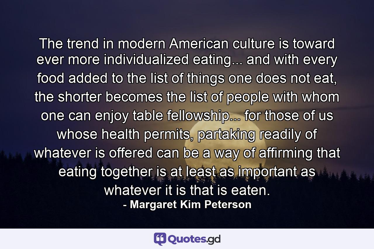 The trend in modern American culture is toward ever more individualized eating... and with every food added to the list of things one does not eat, the shorter becomes the list of people with whom one can enjoy table fellowship... for those of us whose health permits, partaking readily of whatever is offered can be a way of affirming that eating together is at least as important as whatever it is that is eaten. - Quote by Margaret Kim Peterson