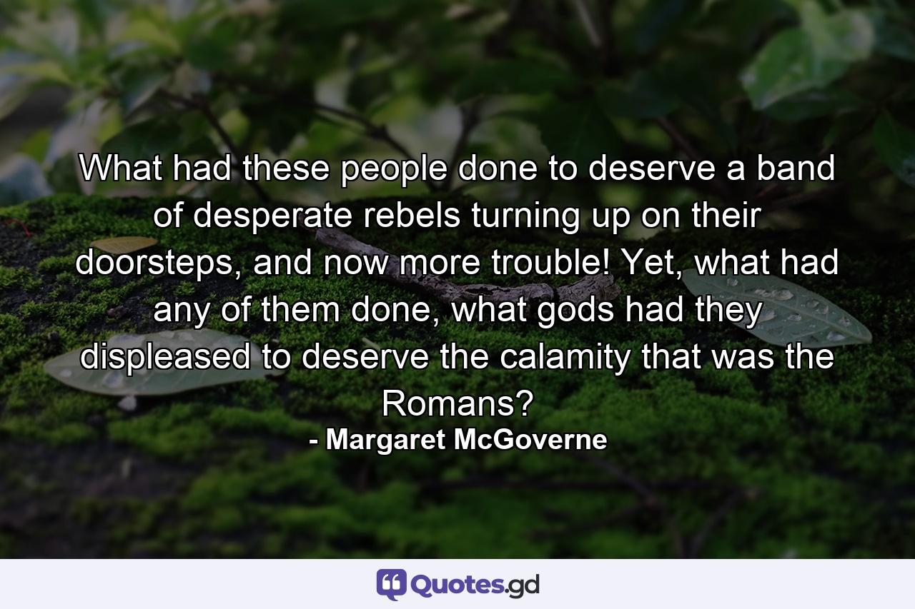 What had these people done to deserve a band of desperate rebels turning up on their doorsteps, and now more trouble! Yet, what had any of them done, what gods had they displeased to deserve the calamity that was the Romans? - Quote by Margaret McGoverne