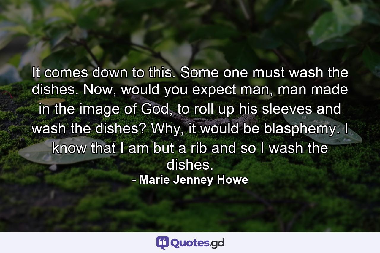 It comes down to this. Some one must wash the dishes. Now, would you expect man, man made in the image of God, to roll up his sleeves and wash the dishes? Why, it would be blasphemy. I know that I am but a rib and so I wash the dishes. - Quote by Marie Jenney Howe