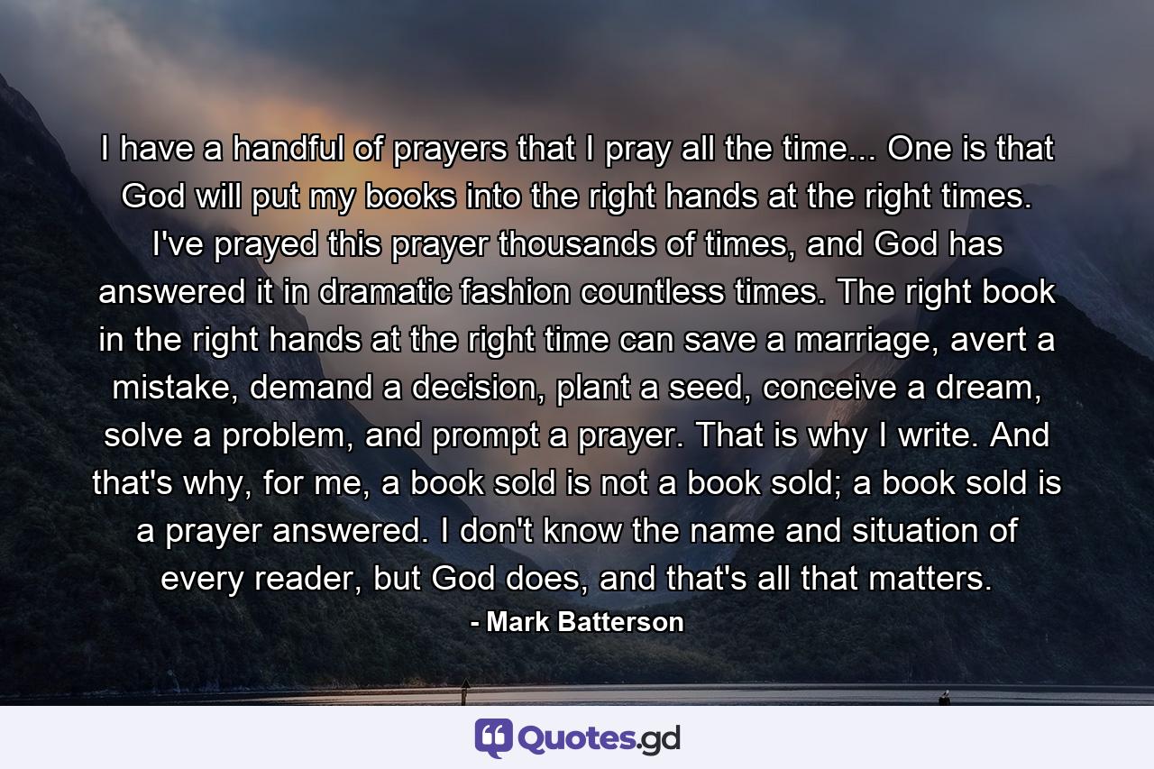 I have a handful of prayers that I pray all the time... One is that God will put my books into the right hands at the right times. I've prayed this prayer thousands of times, and God has answered it in dramatic fashion countless times. The right book in the right hands at the right time can save a marriage, avert a mistake, demand a decision, plant a seed, conceive a dream, solve a problem, and prompt a prayer. That is why I write. And that's why, for me, a book sold is not a book sold; a book sold is a prayer answered. I don't know the name and situation of every reader, but God does, and that's all that matters. - Quote by Mark Batterson