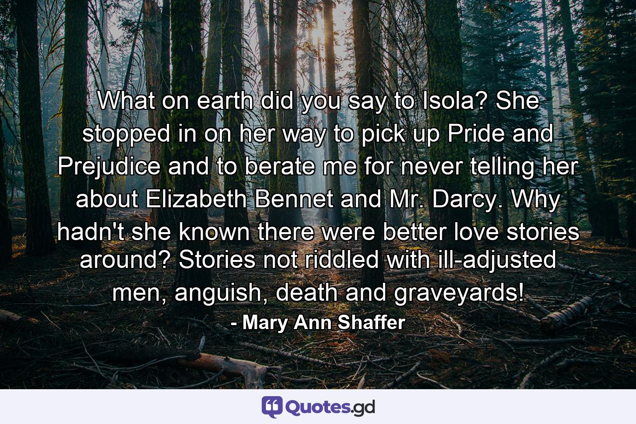 What on earth did you say to Isola? She stopped in on her way to pick up Pride and Prejudice and to berate me for never telling her about Elizabeth Bennet and Mr. Darcy. Why hadn't she known there were better love stories around? Stories not riddled with ill-adjusted men, anguish, death and graveyards! - Quote by Mary Ann Shaffer