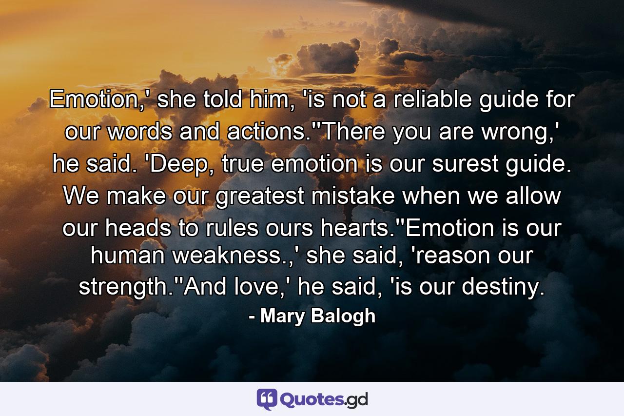 Emotion,' she told him, 'is not a reliable guide for our words and actions.''There you are wrong,' he said. 'Deep, true emotion is our surest guide. We make our greatest mistake when we allow our heads to rules ours hearts.''Emotion is our human weakness.,' she said, 'reason our strength.''And love,' he said, 'is our destiny. - Quote by Mary Balogh