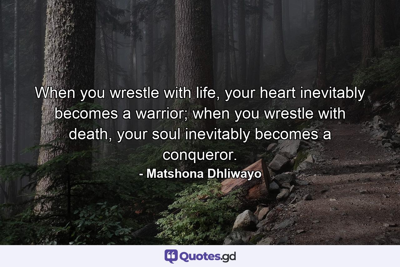 When you wrestle with life, your heart inevitably becomes a warrior; when you wrestle with death, your soul inevitably becomes a conqueror. - Quote by Matshona Dhliwayo