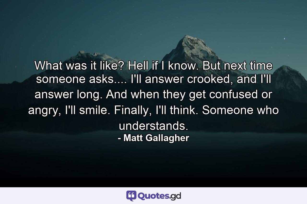 What was it like? Hell if I know. But next time someone asks.... I'll answer crooked, and I'll answer long. And when they get confused or angry, I'll smile. Finally, I'll think. Someone who understands. - Quote by Matt Gallagher