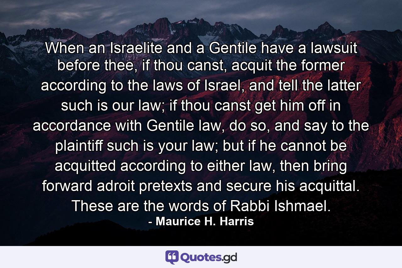 When an Israelite and a Gentile have a lawsuit before thee, if thou canst, acquit the former according to the laws of Israel, and tell the latter such is our law; if thou canst get him off in accordance with Gentile law, do so, and say to the plaintiff such is your law; but if he cannot be acquitted according to either law, then bring forward adroit pretexts and secure his acquittal. These are the words of Rabbi Ishmael. - Quote by Maurice H. Harris