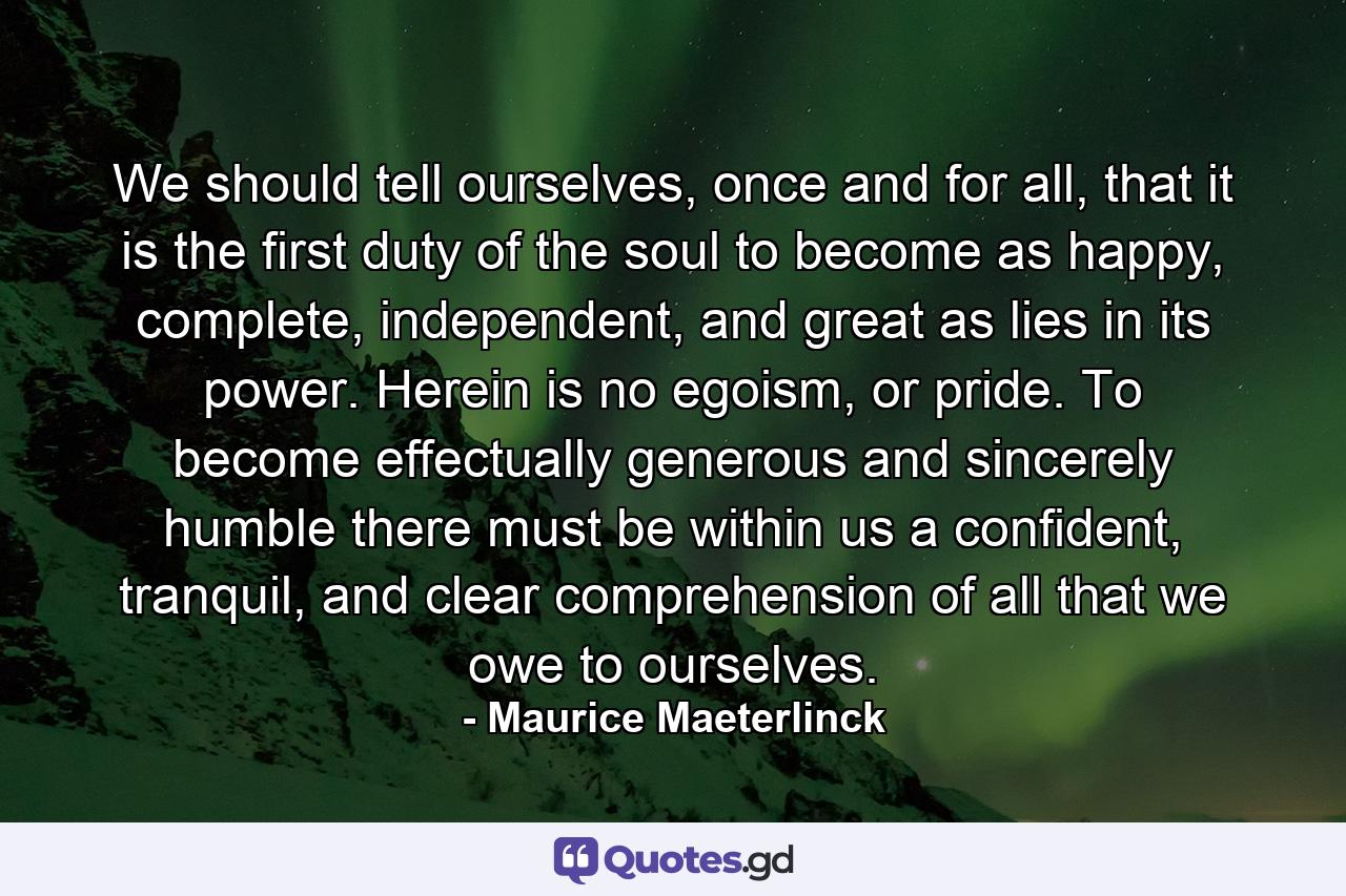 We should tell ourselves, once and for all, that it is the first duty of the soul to become as happy, complete, independent, and great as lies in its power. Herein is no egoism, or pride. To become effectually generous and sincerely humble there must be within us a confident, tranquil, and clear comprehension of all that we owe to ourselves. - Quote by Maurice Maeterlinck