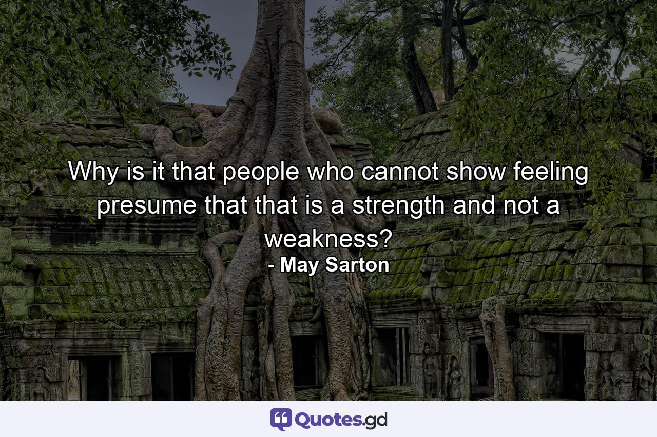 Why is it that people who cannot show feeling presume that that is a strength and not a weakness? - Quote by May Sarton