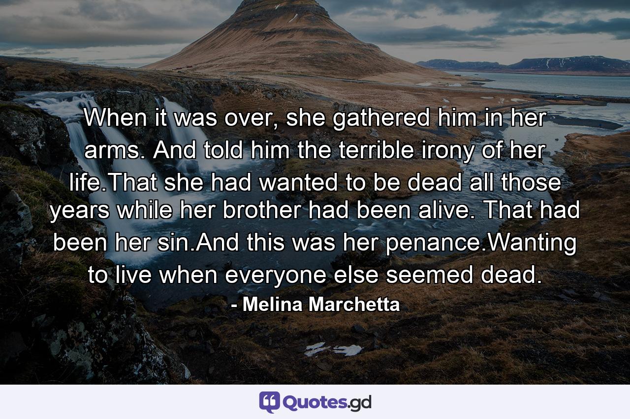 When it was over, she gathered him in her arms. And told him the terrible irony of her life.That she had wanted to be dead all those years while her brother had been alive. That had been her sin.And this was her penance.Wanting to live when everyone else seemed dead. - Quote by Melina Marchetta