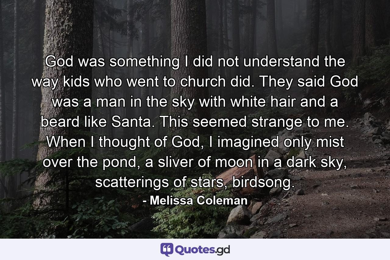 God was something I did not understand the way kids who went to church did. They said God was a man in the sky with white hair and a beard like Santa. This seemed strange to me. When I thought of God, I imagined only mist over the pond, a sliver of moon in a dark sky, scatterings of stars, birdsong. - Quote by Melissa Coleman