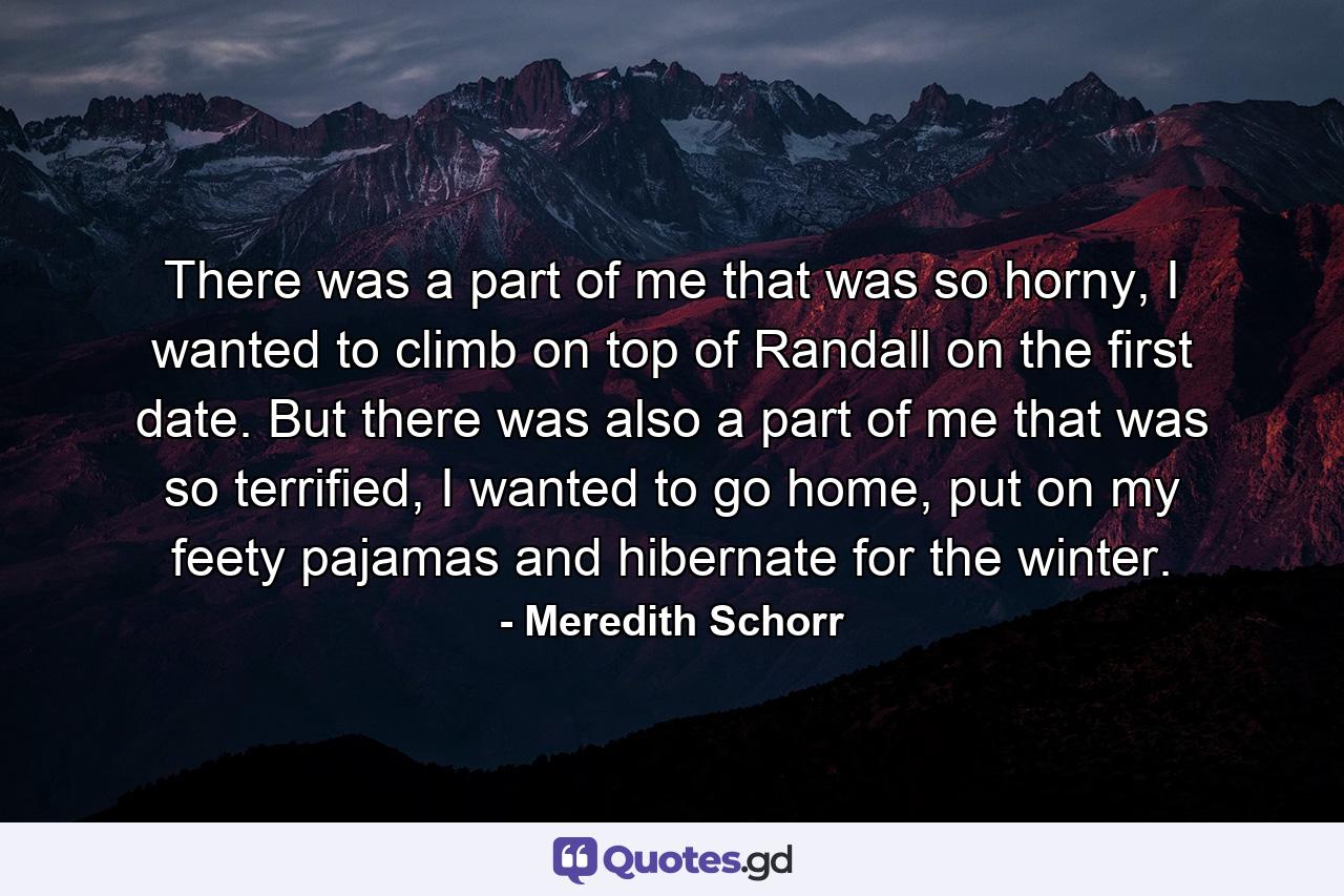 There was a part of me that was so horny, I wanted to climb on top of Randall on the first date. But there was also a part of me that was so terrified, I wanted to go home, put on my feety pajamas and hibernate for the winter. - Quote by Meredith Schorr