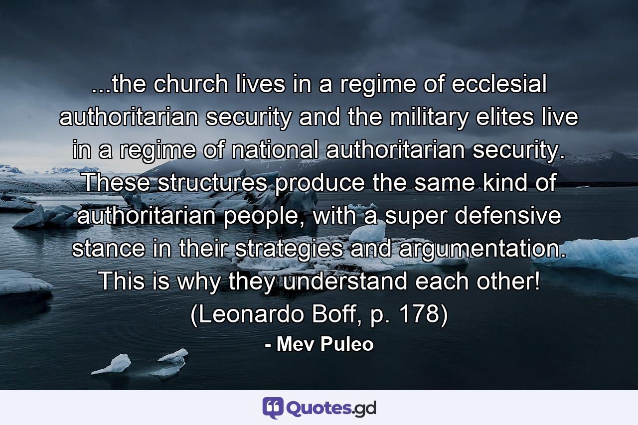 ...the church lives in a regime of ecclesial authoritarian security and the military elites live in a regime of national authoritarian security. These structures produce the same kind of authoritarian people, with a super defensive stance in their strategies and argumentation. This is why they understand each other! (Leonardo Boff, p. 178) - Quote by Mev Puleo