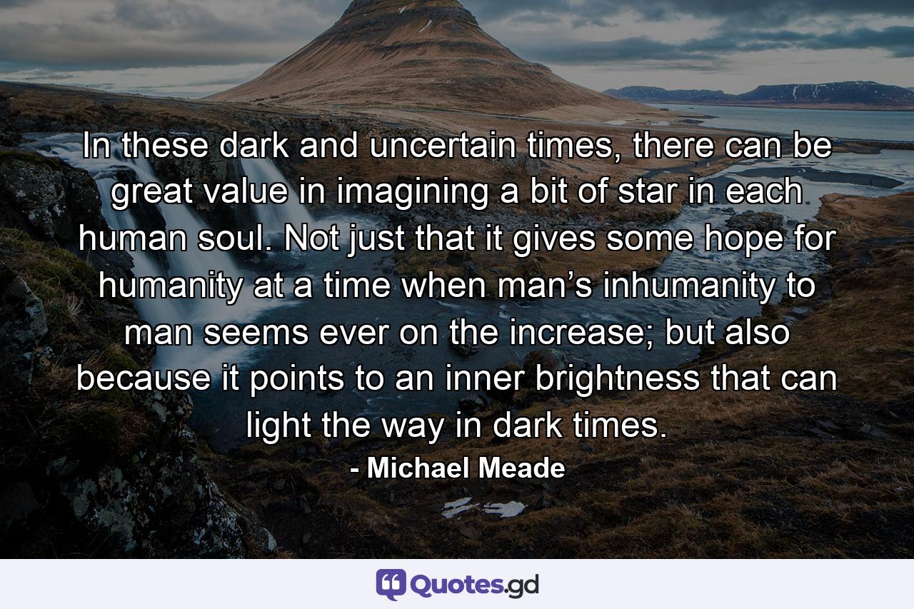 In these dark and uncertain times, there can be great value in imagining a bit of star in each human soul. Not just that it gives some hope for humanity at a time when man’s inhumanity to man seems ever on the increase; but also because it points to an inner brightness that can light the way in dark times. - Quote by Michael Meade