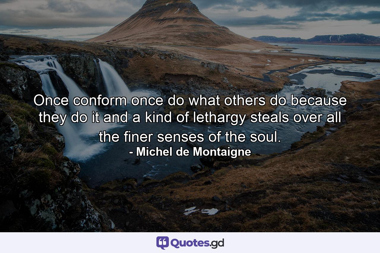 Once conform  once do what others do because they do it  and a kind of lethargy steals over all the finer senses of the soul. - Quote by Michel de Montaigne