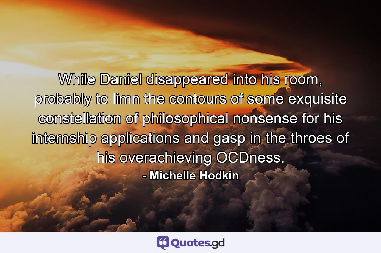 While Daniel disappeared into his room, probably to limn the contours of some exquisite constellation of philosophical nonsense for his internship applications and gasp in the throes of his overachieving OCDness. - Quote by Michelle Hodkin