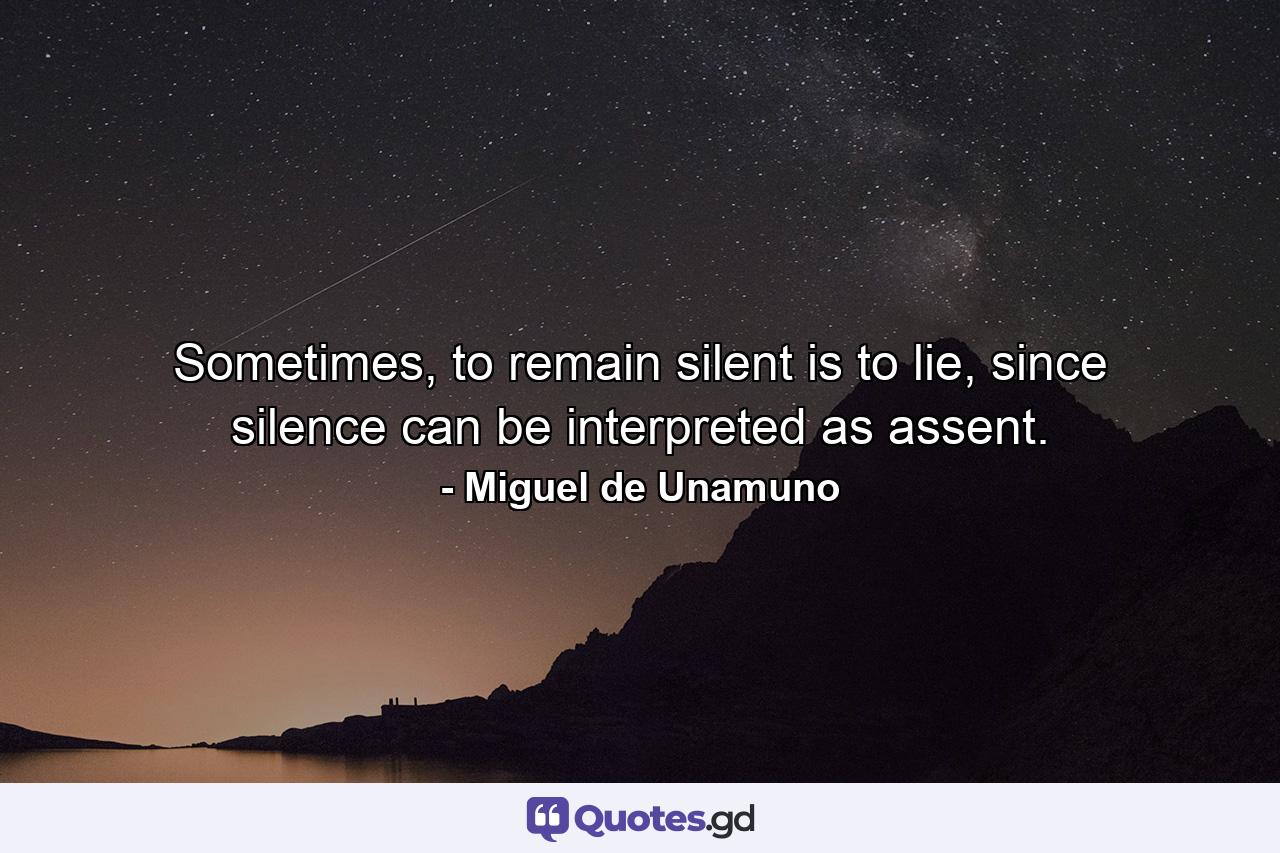 Sometimes, to remain silent is to lie, since silence can be interpreted as assent. - Quote by Miguel de Unamuno