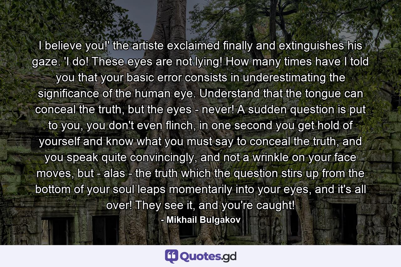 I believe you!' the artiste exclaimed finally and extinguishes his gaze. 'I do! These eyes are not lying! How many times have I told you that your basic error consists in underestimating the significance of the human eye. Understand that the tongue can conceal the truth, but the eyes - never! A sudden question is put to you, you don't even flinch, in one second you get hold of yourself and know what you must say to conceal the truth, and you speak quite convincingly, and not a wrinkle on your face moves, but - alas - the truth which the question stirs up from the bottom of your soul leaps momentarily into your eyes, and it's all over! They see it, and you're caught! - Quote by Mikhail Bulgakov