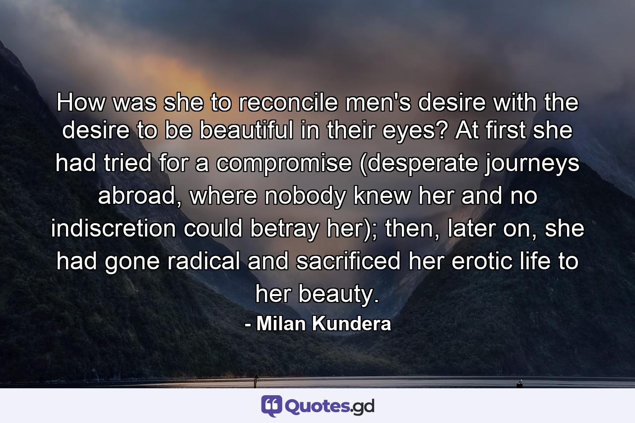 How was she to reconcile men's desire with the desire to be beautiful in their eyes? At first she had tried for a compromise (desperate journeys abroad, where nobody knew her and no indiscretion could betray her); then, later on, she had gone radical and sacrificed her erotic life to her beauty. - Quote by Milan Kundera