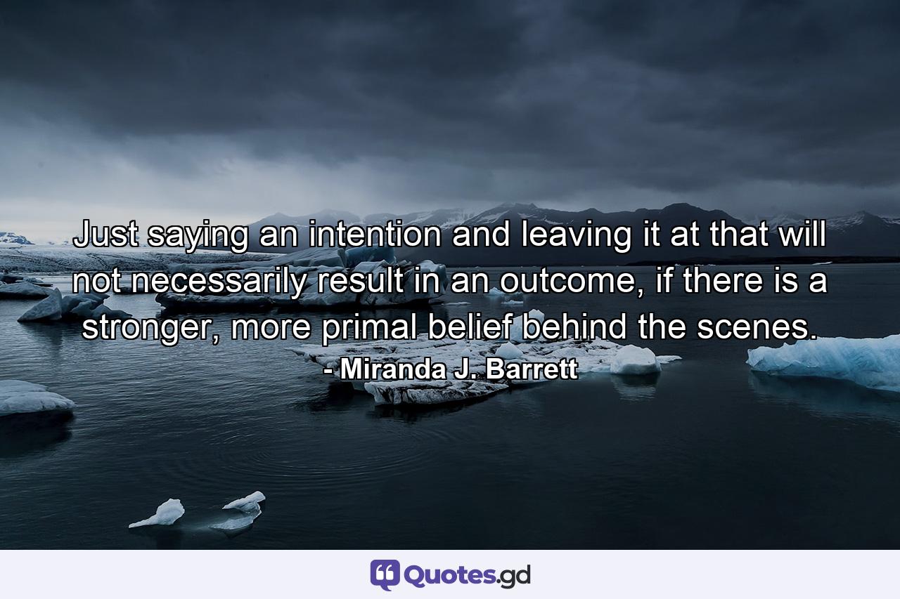 Just saying an intention and leaving it at that will not necessarily result in an outcome, if there is a stronger, more primal belief behind the scenes. - Quote by Miranda J. Barrett