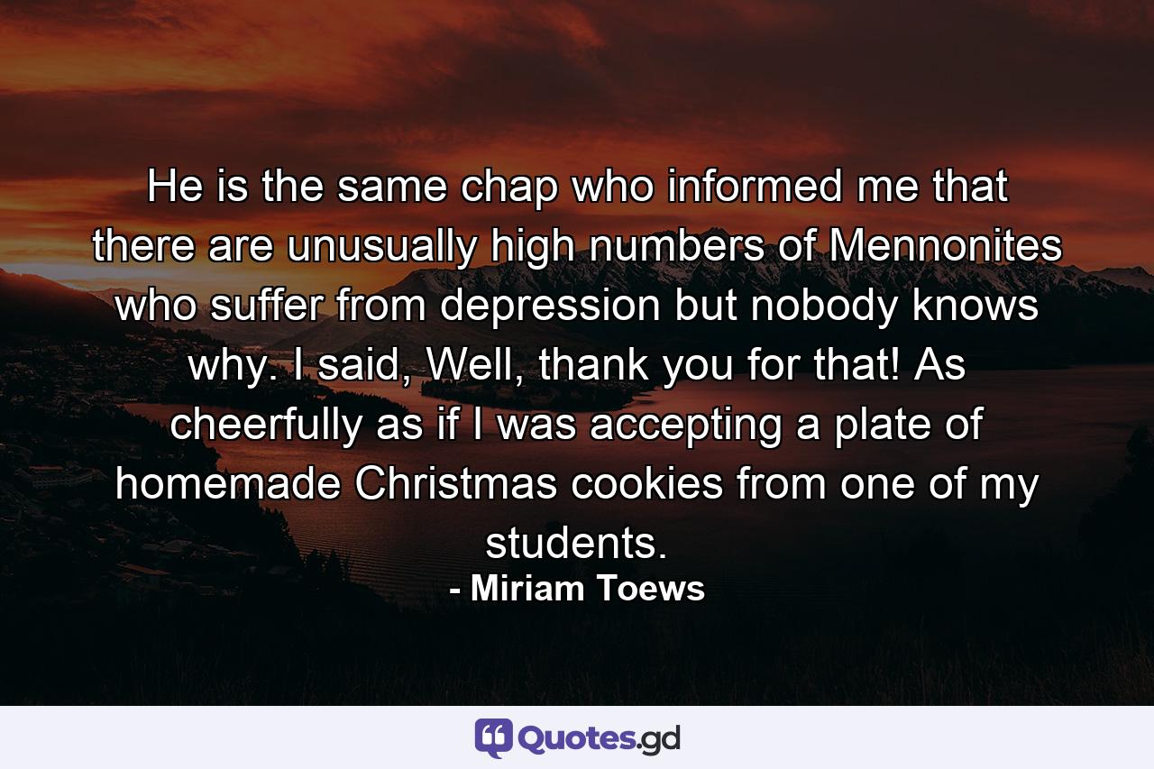 He is the same chap who informed me that there are unusually high numbers of Mennonites who suffer from depression but nobody knows why. I said, Well, thank you for that! As cheerfully as if I was accepting a plate of homemade Christmas cookies from one of my students. - Quote by Miriam Toews