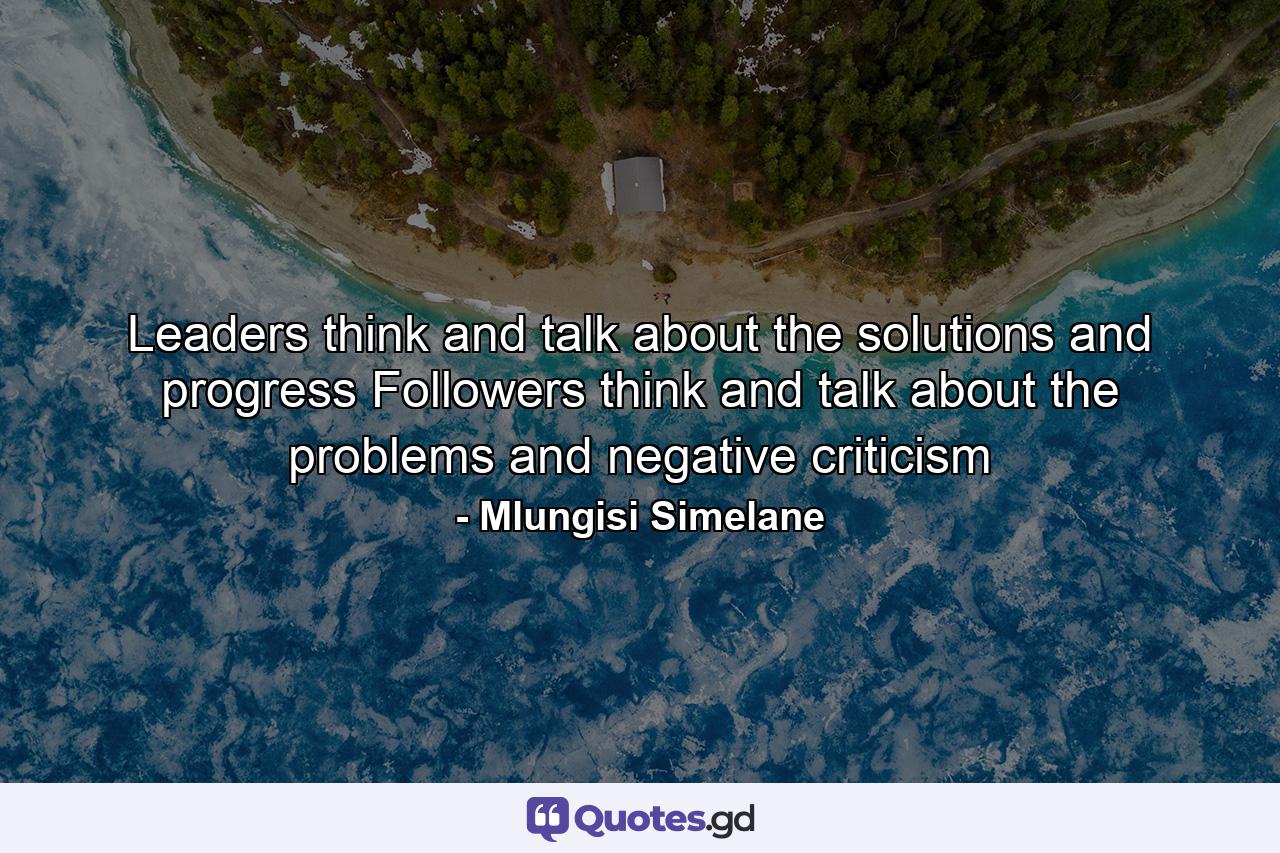 Leaders think and talk about the solutions and progress Followers think and talk about the problems and negative criticism - Quote by Mlungisi Simelane