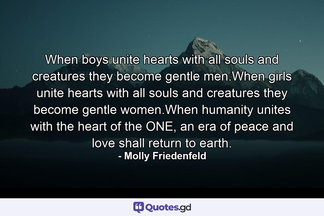 When boys unite hearts with all souls and creatures they become gentle men.When girls unite hearts with all souls and creatures they become gentle women.When humanity unites with the heart of the ONE, an era of peace and love shall return to earth. - Quote by Molly Friedenfeld