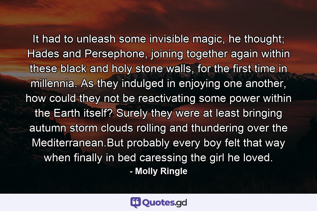 It had to unleash some invisible magic, he thought; Hades and Persephone, joining together again within these black and holy stone walls, for the first time in millennia. As they indulged in enjoying one another, how could they not be reactivating some power within the Earth itself? Surely they were at least bringing autumn storm clouds rolling and thundering over the Mediterranean.But probably every boy felt that way when finally in bed caressing the girl he loved. - Quote by Molly Ringle