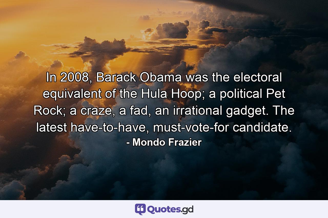 In 2008, Barack Obama was the electoral equivalent of the Hula Hoop; a political Pet Rock; a craze, a fad, an irrational gadget. The latest have-to-have, must-vote-for candidate. - Quote by Mondo Frazier