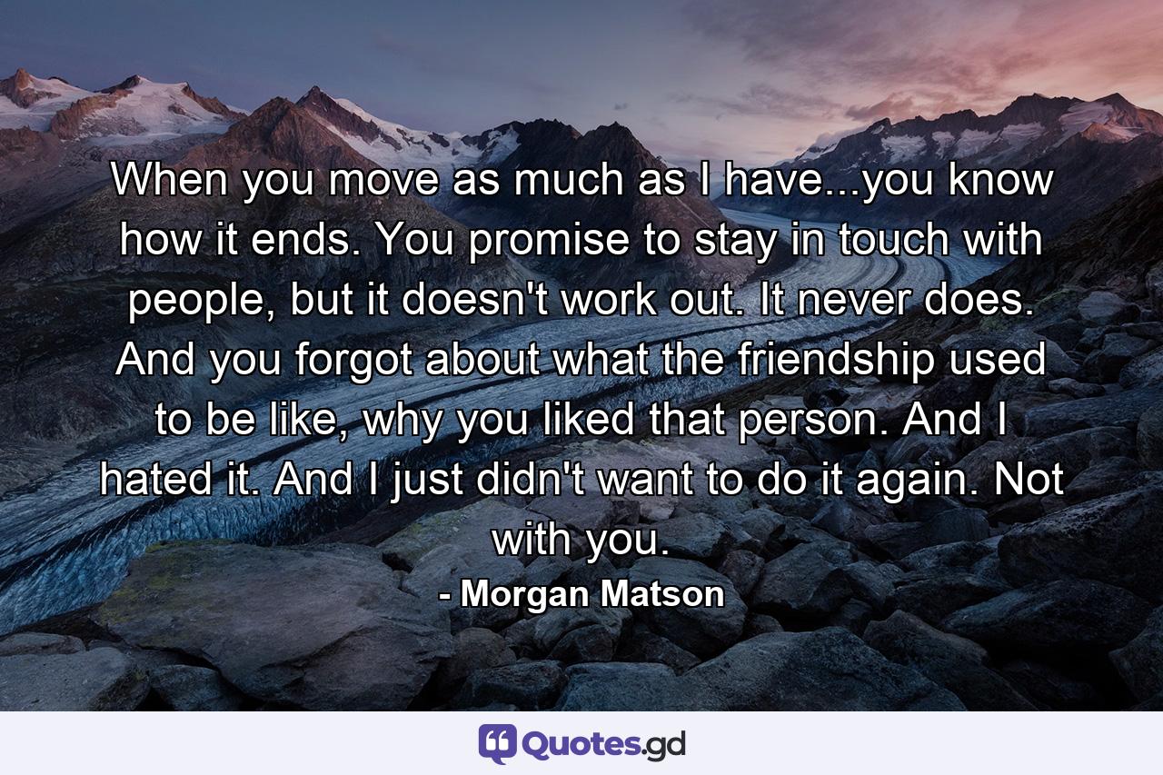 When you move as much as I have...you know how it ends. You promise to stay in touch with people, but it doesn't work out. It never does. And you forgot about what the friendship used to be like, why you liked that person. And I hated it. And I just didn't want to do it again. Not with you. - Quote by Morgan Matson