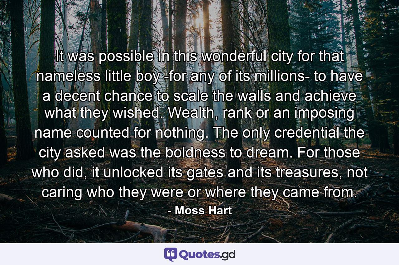 It was possible in this wonderful city for that nameless little boy -for any of its millions- to have a decent chance to scale the walls and achieve what they wished. Wealth, rank or an imposing name counted for nothing. The only credential the city asked was the boldness to dream. For those who did, it unlocked its gates and its treasures, not caring who they were or where they came from. - Quote by Moss Hart