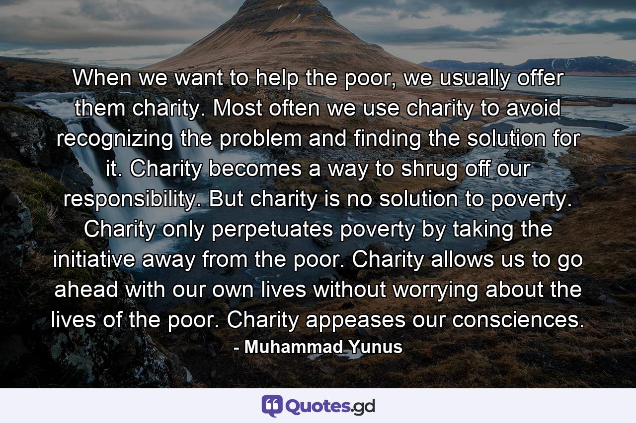 When we want to help the poor, we usually offer them charity. Most often we use charity to avoid recognizing the problem and finding the solution for it. Charity becomes a way to shrug off our responsibility. But charity is no solution to poverty. Charity only perpetuates poverty by taking the initiative away from the poor. Charity allows us to go ahead with our own lives without worrying about the lives of the poor. Charity appeases our consciences. - Quote by Muhammad Yunus