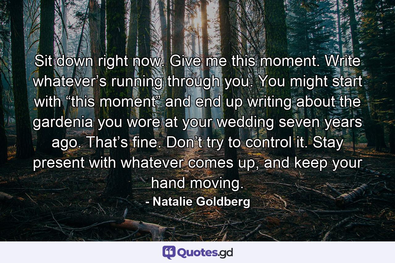 Sit down right now. Give me this moment. Write whatever’s running through you. You might start with “this moment” and end up writing about the gardenia you wore at your wedding seven years ago. That’s fine. Don’t try to control it. Stay present with whatever comes up, and keep your hand moving. - Quote by Natalie Goldberg