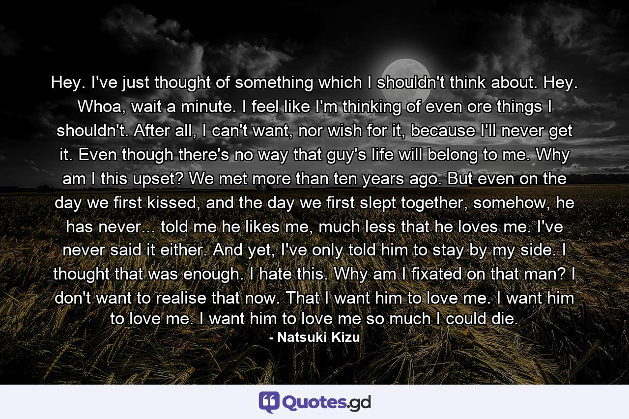 Hey. I've just thought of something which I shouldn't think about. Hey. Whoa, wait a minute. I feel like I'm thinking of even ore things I shouldn't. After all, I can't want, nor wish for it, because I'll never get it. Even though there's no way that guy's life will belong to me. Why am I this upset? We met more than ten years ago. But even on the day we first kissed, and the day we first slept together, somehow, he has never... told me he likes me, much less that he loves me. I've never said it either. And yet, I've only told him to stay by my side. I thought that was enough. I hate this. Why am I fixated on that man? I don't want to realise that now. That I want him to love me. I want him to love me. I want him to love me so much I could die. - Quote by Natsuki Kizu