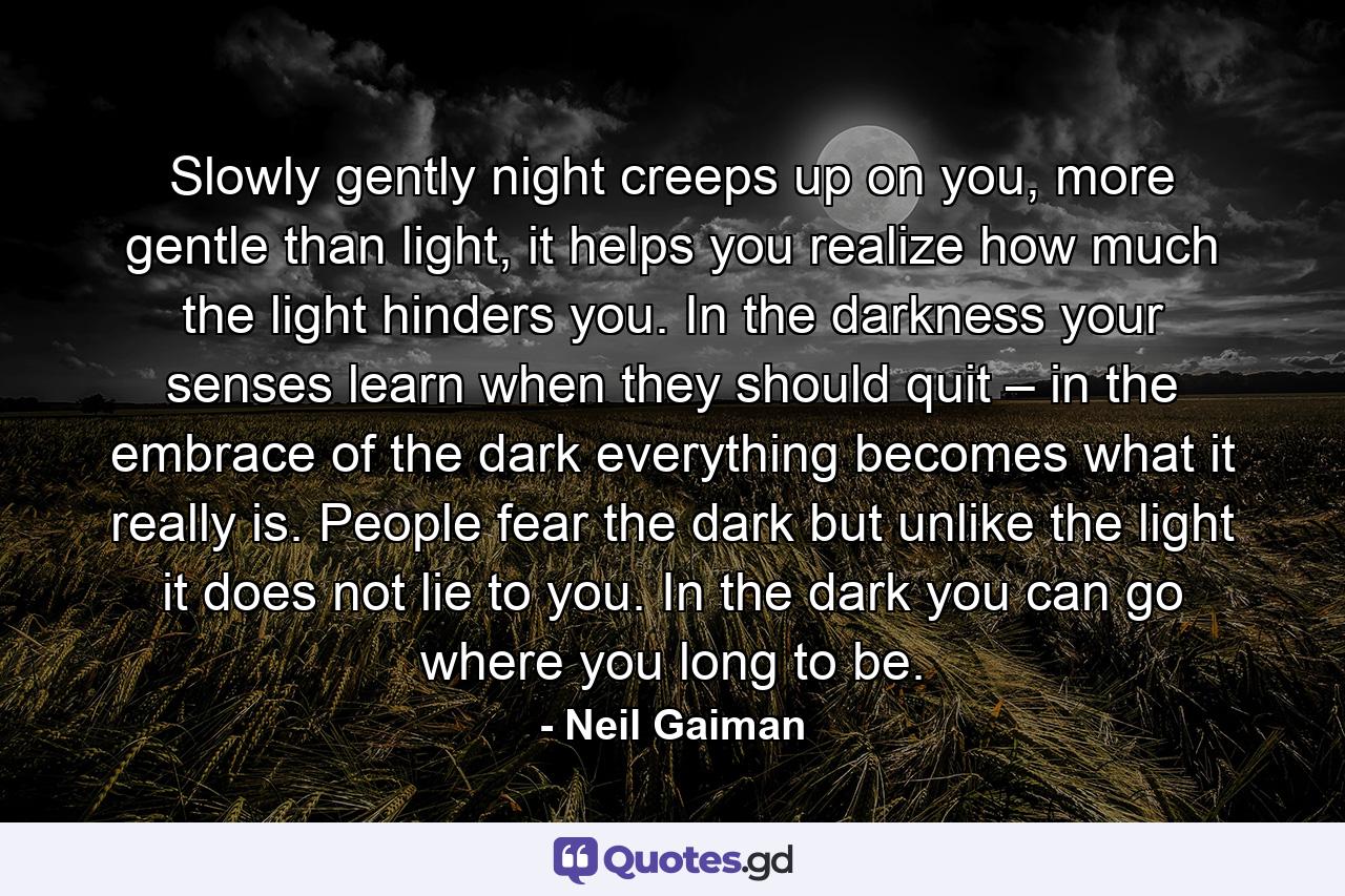 Slowly gently night creeps up on you, more gentle than light, it helps you realize how much the light hinders you. In the darkness your senses learn when they should quit – in the embrace of the dark everything becomes what it really is. People fear the dark but unlike the light it does not lie to you. In the dark you can go where you long to be. - Quote by Neil Gaiman