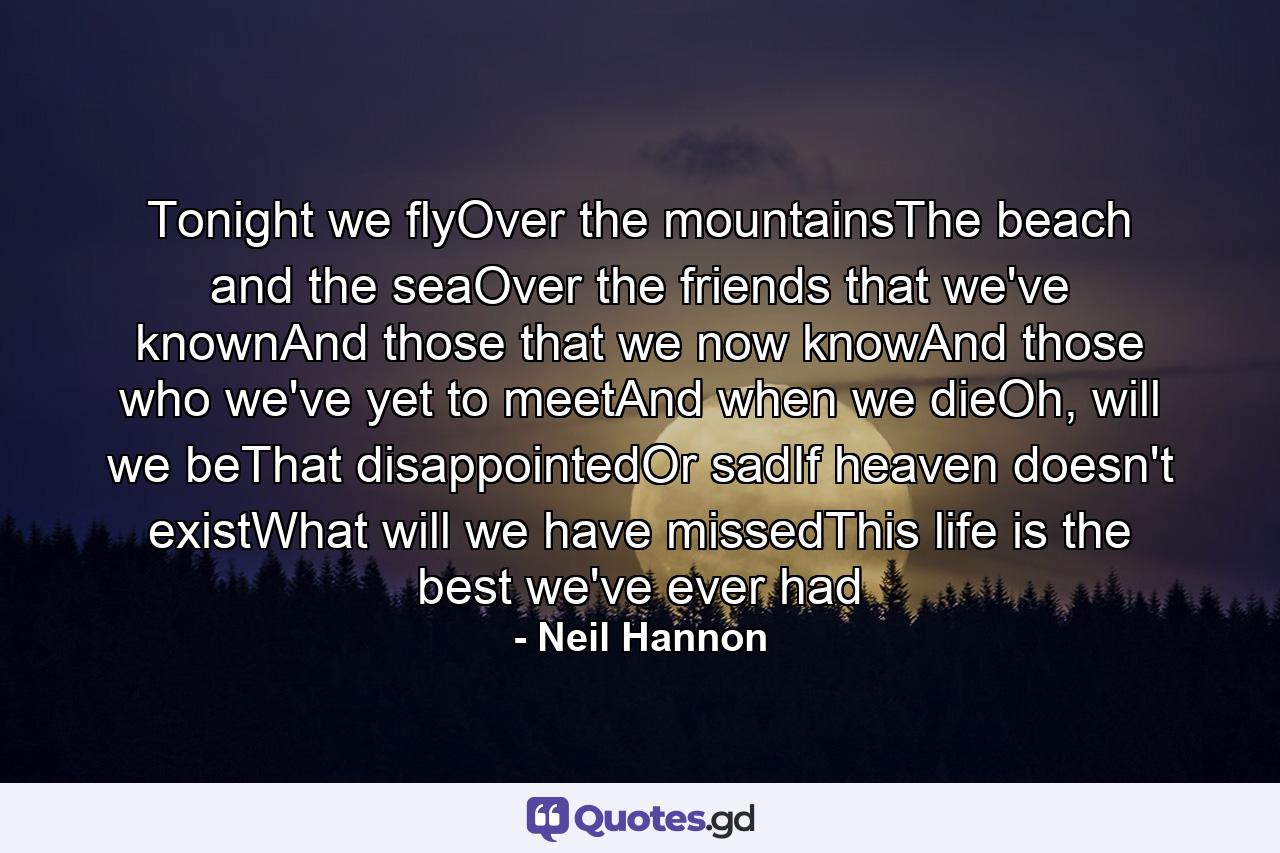 Tonight we flyOver the mountainsThe beach and the seaOver the friends that we've knownAnd those that we now knowAnd those who we've yet to meetAnd when we dieOh, will we beThat disappointedOr sadIf heaven doesn't existWhat will we have missedThis life is the best we've ever had - Quote by Neil Hannon