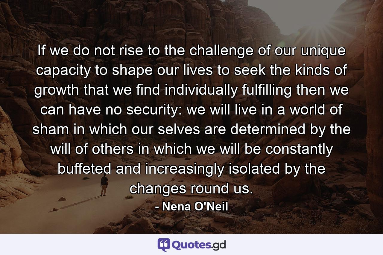 If we do not rise to the challenge of our unique capacity to shape our lives  to seek the kinds of growth that we find individually fulfilling  then we can have no security: we will live in a world of sham  in which our selves are determined by the will of others  in which we will be constantly buffeted and increasingly isolated by the changes round us. - Quote by Nena O'Neil