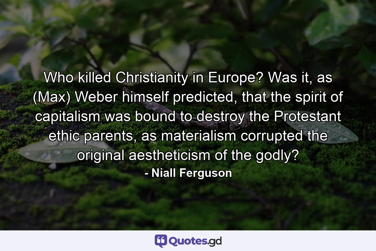 Who killed Christianity in Europe? Was it, as (Max) Weber himself predicted, that the spirit of capitalism was bound to destroy the Protestant ethic parents, as materialism corrupted the original aestheticism of the godly? - Quote by Niall Ferguson